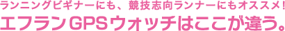 ランニングビギナーにも、競技志向ランナーにもオススメ!
エフランGPSウォッチはここが違う。